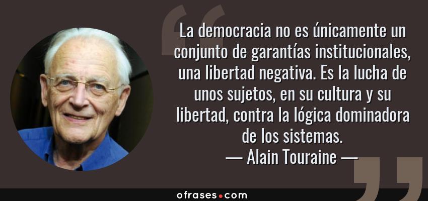 Frases de Alain Touraine - La democracia no es únicamente un conjunto de garantías institucionales, una libertad negativa. Es la lucha de unos sujetos, en su cultura y su libertad, contra la lógica dominadora de los sistemas.