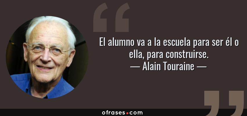 Frases de Alain Touraine - El alumno va a la escuela para ser él o ella, para construirse.