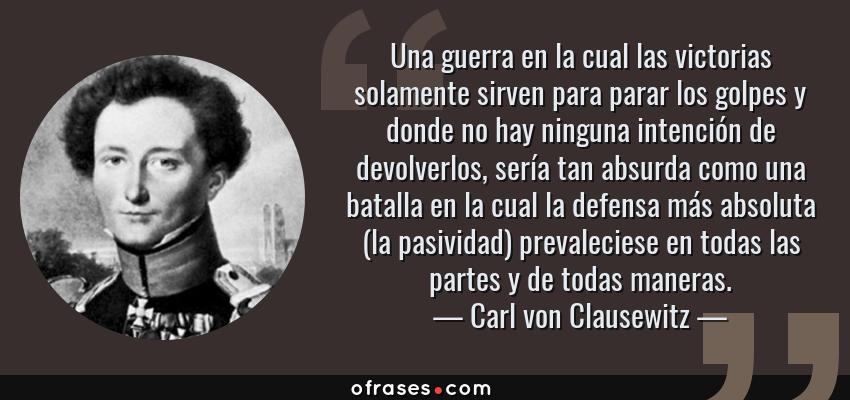 Frases de Carl von Clausewitz - Una guerra en la cual las victorias solamente sirven para parar los golpes y donde no hay ninguna intención de devolverlos, sería tan absurda como una batalla en la cual la defensa más absoluta (la pasividad) prevaleciese en todas las partes y de todas maneras.