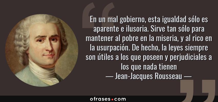Frases de Jean-Jacques Rousseau - En un mal gobierno, esta igualdad sólo es aparente e ilusoria. Sirve tan sólo para mantener al pobre en la miseria, y al rico en la usurpación. De hecho, la leyes siempre son útiles a los que poseen y perjudiciales a los que nada tienen