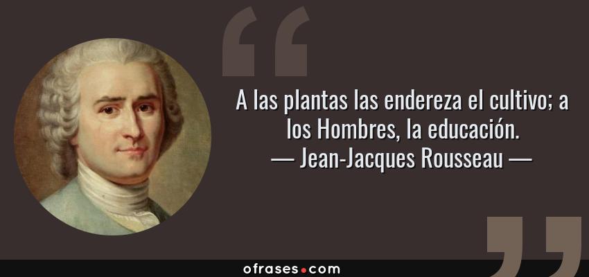 Frases de Jean-Jacques Rousseau - A las plantas las endereza el cultivo; a los Hombres, la educación.