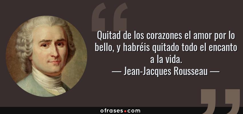 Frases de Jean-Jacques Rousseau - Quitad de los corazones el amor por lo bello, y habréis quitado todo el encanto a la vida.