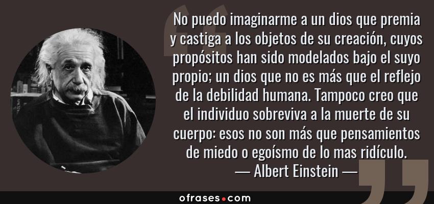 Frases de Albert Einstein - No puedo imaginarme a un dios que premia y castiga a los objetos de su creación, cuyos propósitos han sido modelados bajo el suyo propio; un dios que no es más que el reflejo de la debilidad humana. Tampoco creo que el individuo sobreviva a la muerte de su cuerpo: esos no son más que pensamientos de miedo o egoísmo de lo mas ridículo.