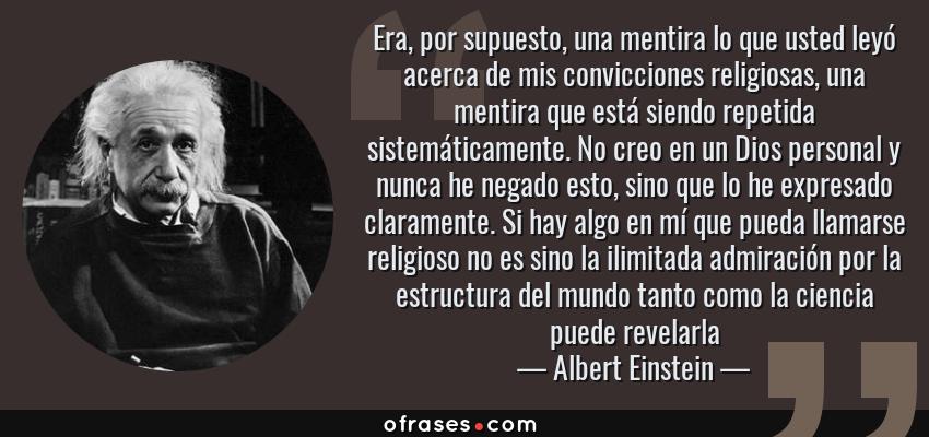 Frases de Albert Einstein - Era, por supuesto, una mentira lo que usted leyó acerca de mis convicciones religiosas, una mentira que está siendo repetida sistemáticamente. No creo en un Dios personal y nunca he negado esto, sino que lo he expresado claramente. Si hay algo en mí que pueda llamarse religioso no es sino la ilimitada admiración por la estructura del mundo tanto como la ciencia puede revelarla