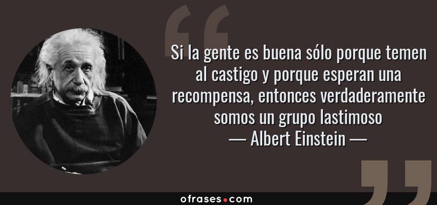 Frases de Albert Einstein - Si la gente es buena sólo porque temen al castigo y porque esperan una recompensa, entonces verdaderamente somos un grupo lastimoso