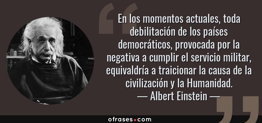 Frases de Albert Einstein - En los momentos actuales, toda debilitación de los países democráticos, provocada por la negativa a cumplir el servicio militar, equivaldría a traicionar la causa de la civilización y la Humanidad.