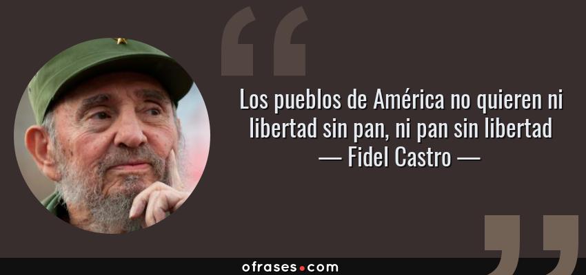 Frases de Fidel Castro - Los pueblos de América no quieren ni libertad sin pan, ni pan sin libertad