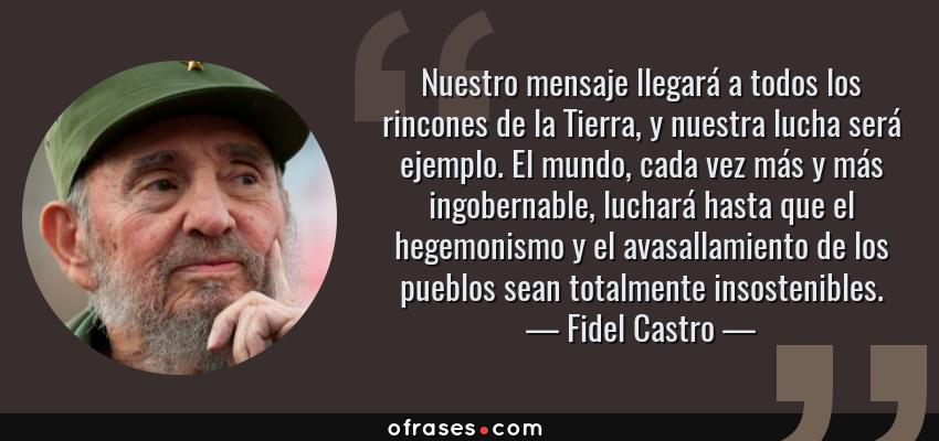 Frases de Fidel Castro - Nuestro mensaje llegará a todos los rincones de la Tierra, y nuestra lucha será ejemplo. El mundo, cada vez más y más ingobernable, luchará hasta que el hegemonismo y el avasallamiento de los pueblos sean totalmente insostenibles.