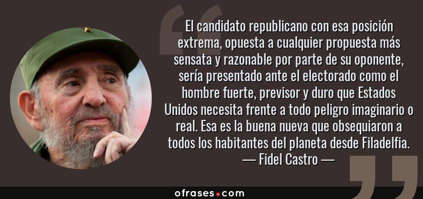 Frases de Fidel Castro - El candidato republicano con esa posición extrema, opuesta a cualquier propuesta más sensata y razonable por parte de su oponente, sería presentado ante el electorado como el hombre fuerte, previsor y duro que Estados Unidos necesita frente a todo peligro imaginario o real. Esa es la buena nueva que obsequiaron a todos los habitantes del planeta desde Filadelfia.