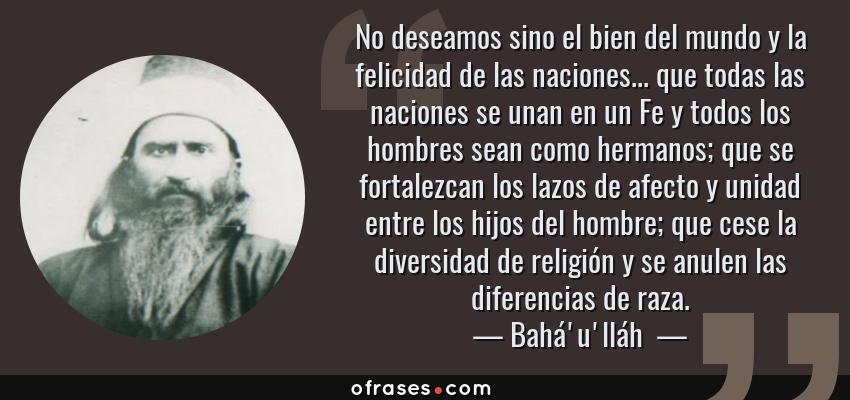 Frases de Bahá'u'lláh  - No deseamos sino el bien del mundo y la felicidad de las naciones... que todas las naciones se unan en un Fe y todos los hombres sean como hermanos; que se fortalezcan los lazos de afecto y unidad entre los hijos del hombre; que cese la diversidad de religión y se anulen las diferencias de raza.