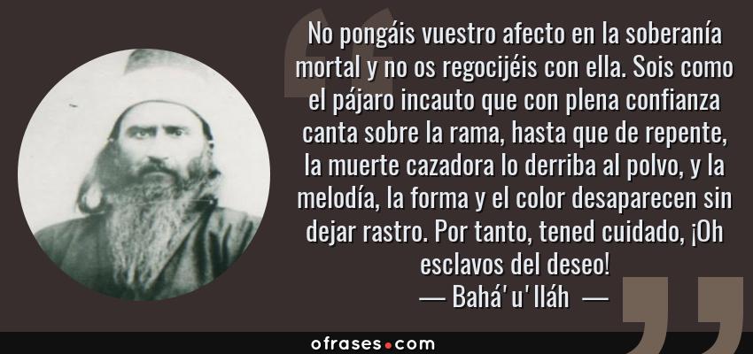 Frases de Bahá'u'lláh  - No pongáis vuestro afecto en la soberanía mortal y no os regocijéis con ella. Sois como el pájaro incauto que con plena confianza canta sobre la rama, hasta que de repente, la muerte cazadora lo derriba al polvo, y la melodía, la forma y el color desaparecen sin dejar rastro. Por tanto, tened cuidado, ¡Oh esclavos del deseo!
