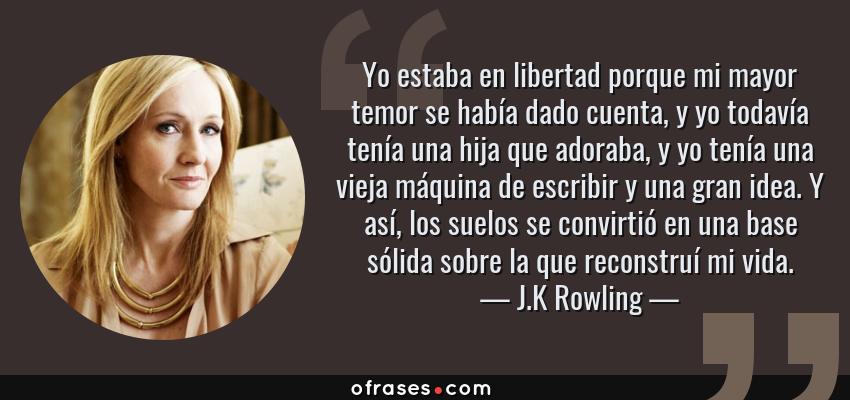 Frases de J.K Rowling - Yo estaba en libertad porque mi mayor temor se había dado cuenta, y yo todavía tenía una hija que adoraba, y yo tenía una vieja máquina de escribir y una gran idea. Y así, los suelos se convirtió en una base sólida sobre la que reconstruí mi vida.