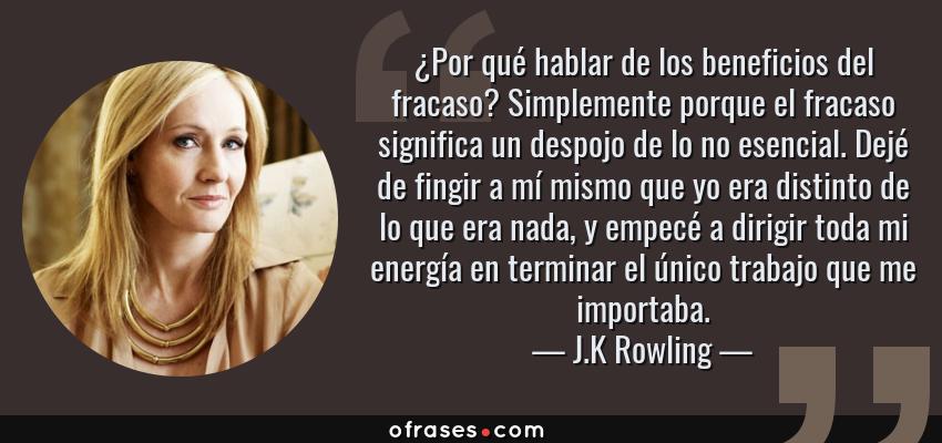 Frases de J.K Rowling - ¿Por qué hablar de los beneficios del fracaso? Simplemente porque el fracaso significa un despojo de lo no esencial. Dejé de fingir a mí mismo que yo era distinto de lo que era nada, y empecé a dirigir toda mi energía en terminar el único trabajo que me importaba.