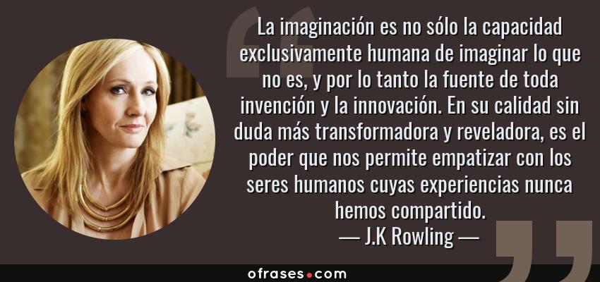 Frases de J.K Rowling - La imaginación es no sólo la capacidad exclusivamente humana de imaginar lo que no es, y por lo tanto la fuente de toda invención y la innovación. En su calidad sin duda más transformadora y reveladora, es el poder que nos permite empatizar con los seres humanos cuyas experiencias nunca hemos compartido.