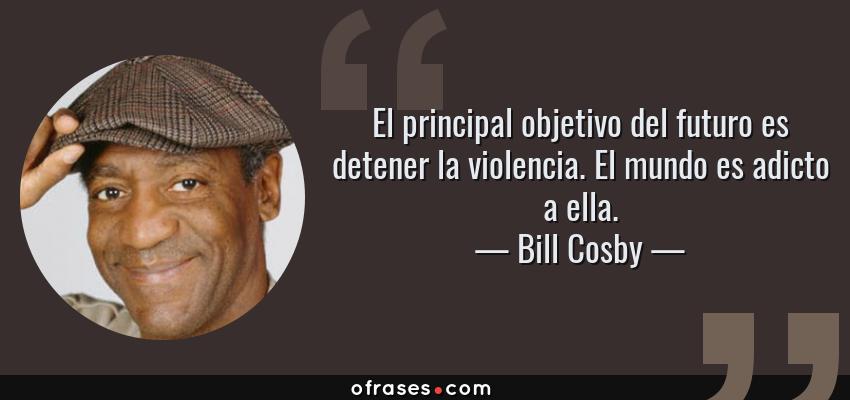 Frases de Bill Cosby - El principal objetivo del futuro es detener la violencia. El mundo es adicto a ella.