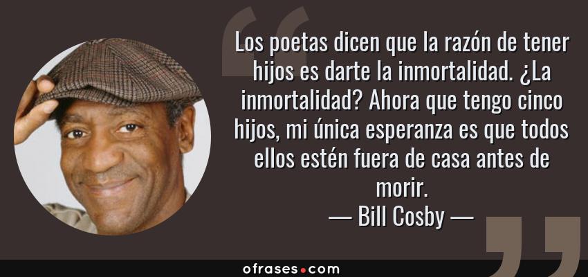 Frases de Bill Cosby - Los poetas dicen que la razón de tener hijos es darte la inmortalidad. ¿La inmortalidad? Ahora que tengo cinco hijos, mi única esperanza es que todos ellos estén fuera de casa antes de morir.