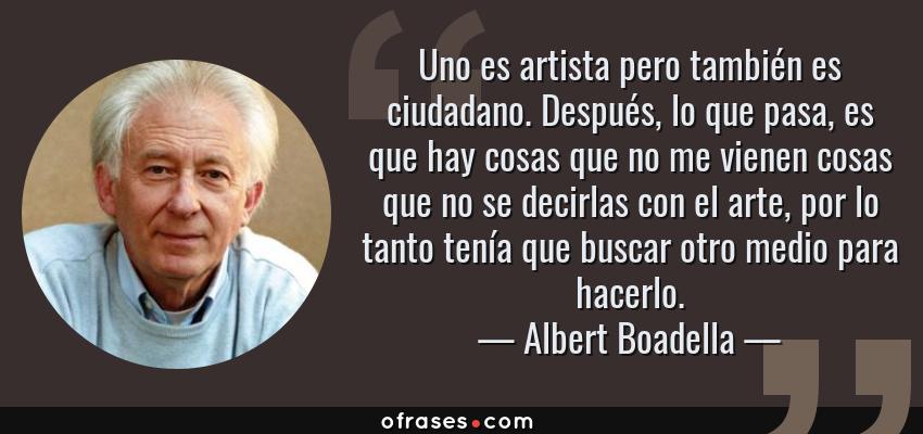 Frases de Albert Boadella - Uno es artista pero también es ciudadano. Después, lo que pasa, es que hay cosas que no me vienen cosas que no se decirlas con el arte, por lo tanto tenía que buscar otro medio para hacerlo.