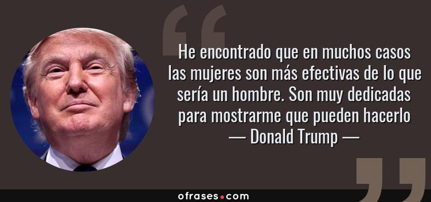 Frases de Donald Trump - He encontrado que en muchos casos las mujeres son más efectivas de lo que sería un hombre. Son muy dedicadas para mostrarme que pueden hacerlo