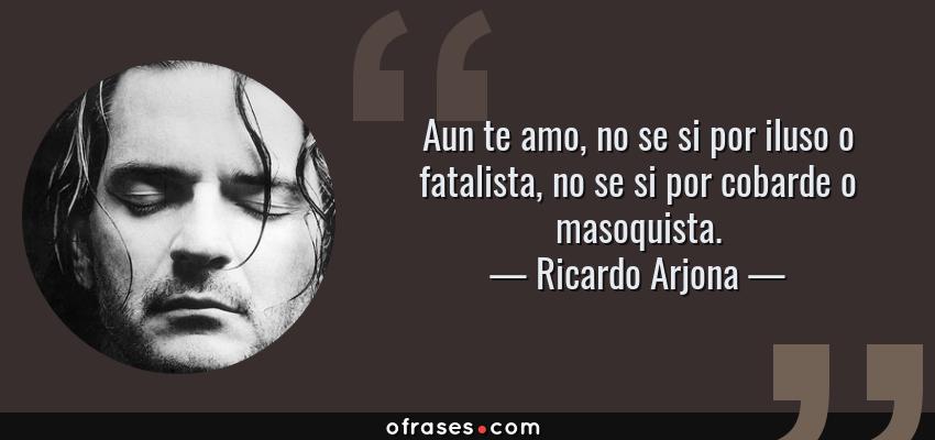Frases de Ricardo Arjona - Aun te amo, no se si por iluso o fatalista, no se si por cobarde o masoquista.