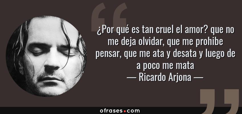 Frases de Ricardo Arjona - ¿Por qué es tan cruel el amor? que no me deja olvidar, que me prohibe pensar, que me ata y desata y luego de a poco me mata