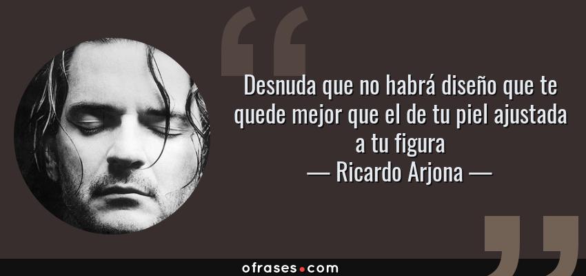 Frases de Ricardo Arjona - Desnuda que no habrá diseño que te quede mejor que el de tu piel ajustada a tu figura