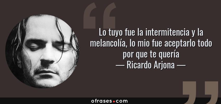 Frases de Ricardo Arjona - Lo tuyo fue la intermitencia y la melancolía, lo mio fue aceptarlo todo por que te quería