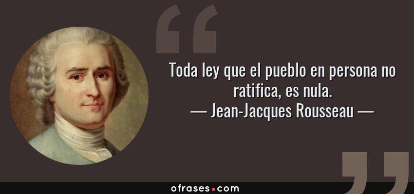 Frases de Jean-Jacques Rousseau - Toda ley que el pueblo en persona no ratifica, es nula.