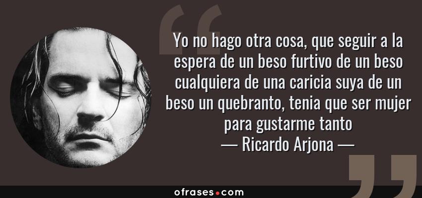 Frases de Ricardo Arjona - Yo no hago otra cosa, que seguir a la espera de un beso furtivo de un beso cualquiera de una caricia suya de un beso un quebranto, tenia que ser mujer para gustarme tanto