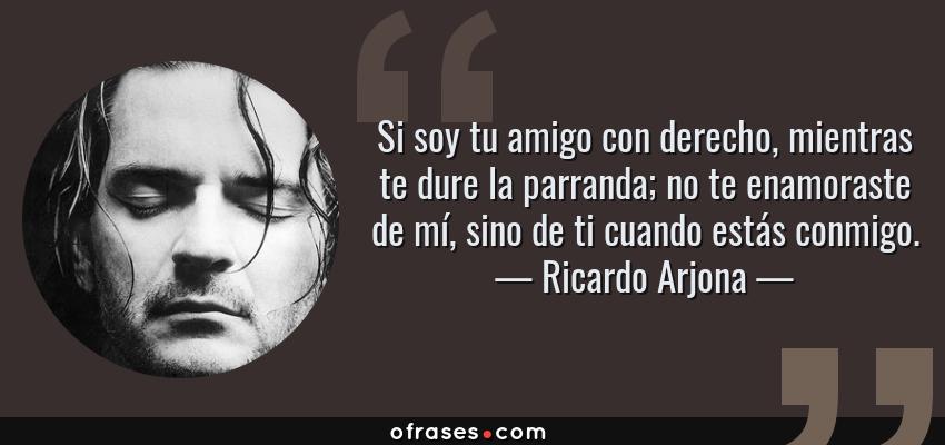Frases de Ricardo Arjona - Si soy tu amigo con derecho, mientras te dure la parranda; no te enamoraste de mí, sino de ti cuando estás conmigo.