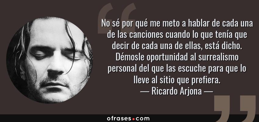 Frases de Ricardo Arjona - No sé por qué me meto a hablar de cada una de las canciones cuando lo que tenía que decir de cada una de ellas, está dicho. Démosle oportunidad al surrealismo personal del que las escuche para que lo lleve al sitio que prefiera.