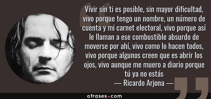Frases de Ricardo Arjona - Vivir sin ti es posible, sin mayor dificultad, vivo porque tengo un nombre, un número de cuenta y mi carnet electoral, vivo porque así le llaman a ese combustible absurdo de moverse por ahí, vivo como lo hacen todos, vivo porque algunos creen que es abrir los ojos, vivo aunque me muero a diario porque tú ya no estás