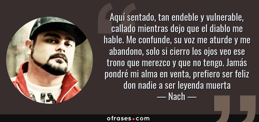 Frases de Nach - Aquí sentado, tan endeble y vulnerable, callado mientras dejo que el diablo me hable. Me confunde, su voz me aturde y me abandono, solo si cierro los ojos veo ese trono que merezco y que no tengo. Jamás pondré mi alma en venta, prefiero ser feliz don nadie a ser leyenda muerta