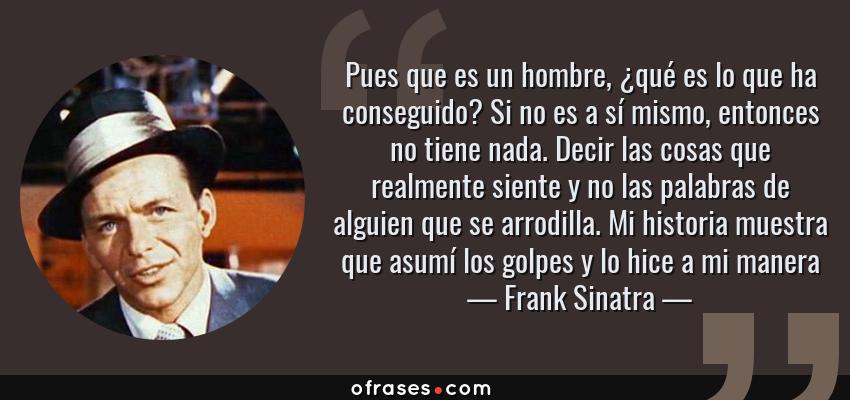 Frases de Frank Sinatra - Pues que es un hombre, ¿qué es lo que ha conseguido? Si no es a sí mismo, entonces no tiene nada. Decir las cosas que realmente siente y no las palabras de alguien que se arrodilla. Mi historia muestra que asumí los golpes y lo hice a mi manera