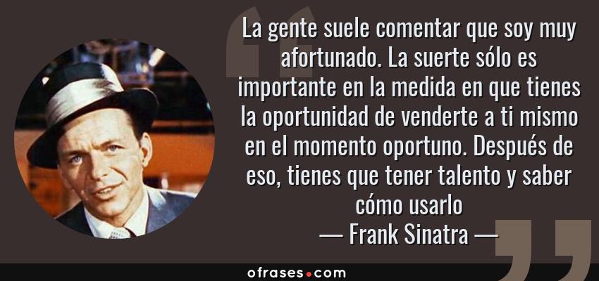 Frases de Frank Sinatra - La gente suele comentar que soy muy afortunado. La suerte sólo es importante en la medida en que tienes la oportunidad de venderte a ti mismo en el momento oportuno. Después de eso, tienes que tener talento y saber cómo usarlo