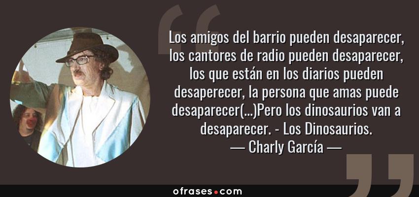 Frases de Charly García - Los amigos del barrio pueden desaparecer, los cantores de radio pueden desaparecer, los que están en los diarios pueden desaperecer, la persona que amas puede desaparecer(...)Pero los dinosaurios van a desaparecer. - Los Dinosaurios.