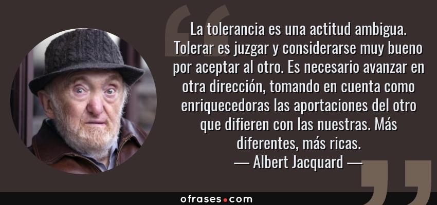 Frases de Albert Jacquard - La tolerancia es una actitud ambigua. Tolerar es juzgar y considerarse muy bueno por aceptar al otro. Es necesario avanzar en otra dirección, tomando en cuenta como enriquecedoras las aportaciones del otro que difieren con las nuestras. Más diferentes, más ricas.