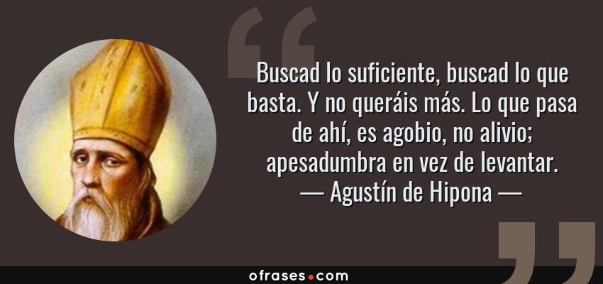 Frases de Agustín de Hipona - Buscad lo suficiente, buscad lo que basta. Y no queráis más. Lo que pasa de ahí, es agobio, no alivio; apesadumbra en vez de levantar.