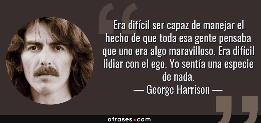 Frases de George Harrison - Era difícil ser capaz de manejar el hecho de que toda esa gente pensaba que uno era algo maravilloso. Era difícil lidiar con el ego. Yo sentía una especie de nada.
