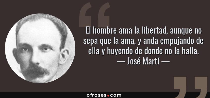 Frases de José Martí - El hombre ama la libertad, aunque no sepa que la ama, y anda empujando de ella y huyendo de donde no la halla.
