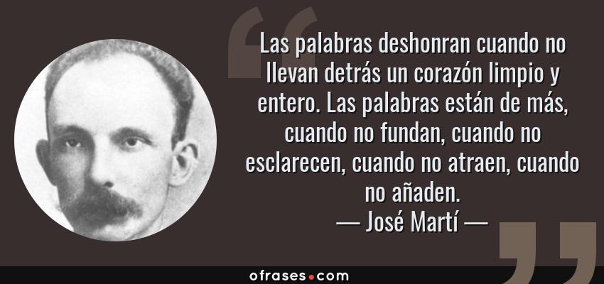 Frases de José Martí - Las palabras deshonran cuando no llevan detrás un corazón limpio y entero. Las palabras están de más, cuando no fundan, cuando no esclarecen, cuando no atraen, cuando no añaden.