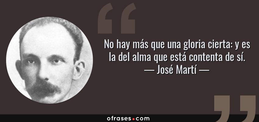 Frases de José Martí - No hay más que una gloria cierta: y es la del alma que está contenta de sí.