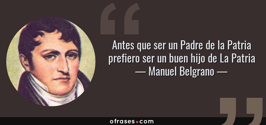 Frases de Manuel Belgrano - Antes que ser un Padre de la Patria prefiero ser un buen hijo de La Patria
