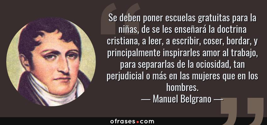 Frases de Manuel Belgrano - Se deben poner escuelas gratuitas para la niñas, de se les enseñará la doctrina cristiana, a leer, a escribir, coser, bordar, y principalmente inspirarles amor al trabajo, para separarlas de la ociosidad, tan perjudicial o más en las mujeres que en los hombres.