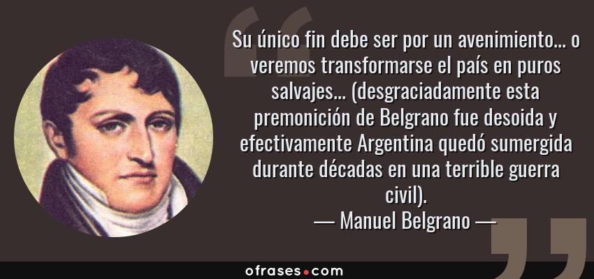 Frases de Manuel Belgrano - Su único fin debe ser por un avenimiento... o veremos transformarse el país en puros salvajes... (desgraciadamente esta premonición de Belgrano fue desoida y efectivamente Argentina quedó sumergida durante décadas en una terrible guerra civil).