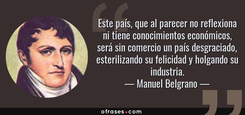 Frases de Manuel Belgrano - Este país, que al parecer no reflexiona ni tiene conocimientos económicos, será sin comercio un país desgraciado, esterilizando su felicidad y holgando su industria.