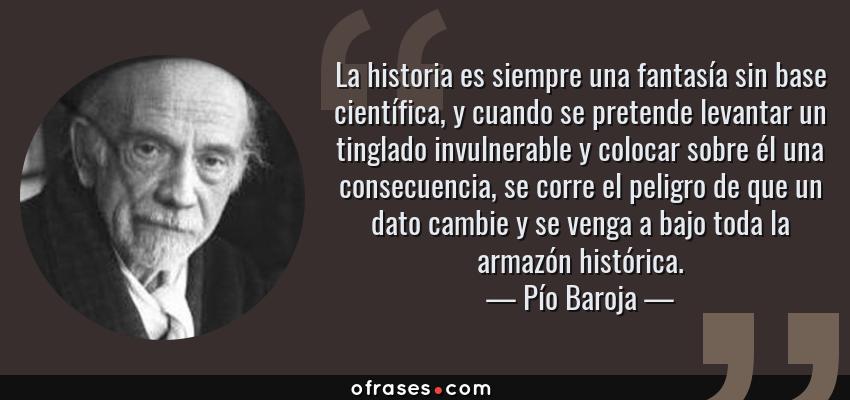 Frases de Pío Baroja - La historia es siempre una fantasía sin base científica, y cuando se pretende levantar un tinglado invulnerable y colocar sobre él una consecuencia, se corre el peligro de que un dato cambie y se venga a bajo toda la armazón histórica.