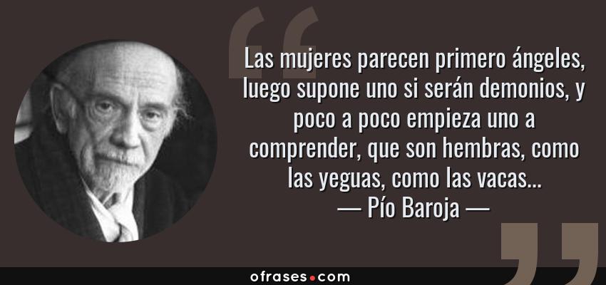 Frases de Pío Baroja - Las mujeres parecen primero ángeles, luego supone uno si serán demonios, y poco a poco empieza uno a comprender, que son hembras, como las yeguas, como las vacas...
