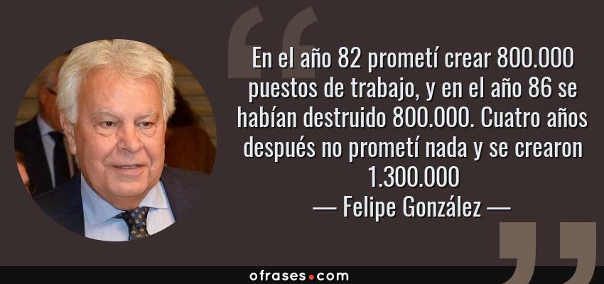 Frases de Felipe González - En el año 82 prometí crear 800.000 puestos de trabajo, y en el año 86 se habían destruido 800.000. Cuatro años después no prometí nada y se crearon 1.300.000