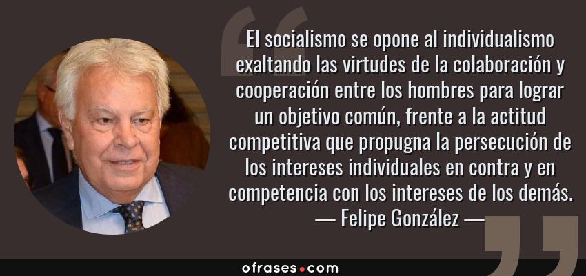 Frases de Felipe González - El socialismo se opone al individualismo exaltando las virtudes de la colaboración y cooperación entre los hombres para lograr un objetivo común, frente a la actitud competitiva que propugna la persecución de los intereses individuales en contra y en competencia con los intereses de los demás.