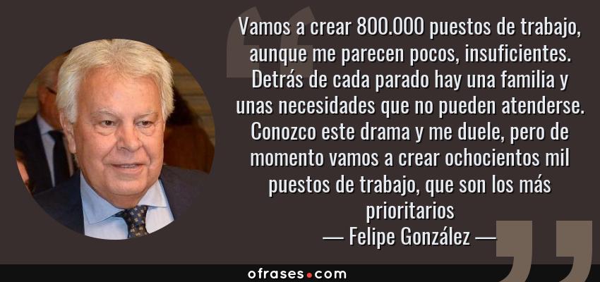 Frases de Felipe González - Vamos a crear 800.000 puestos de trabajo, aunque me parecen pocos, insuficientes. Detrás de cada parado hay una familia y unas necesidades que no pueden atenderse. Conozco este drama y me duele, pero de momento vamos a crear ochocientos mil puestos de trabajo, que son los más prioritarios